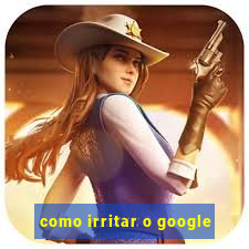 como irritar o google